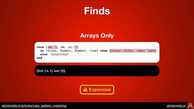 case [:a, 1, :b, :c, 2]
in *first, Symbol, Symbol, *last then {first: first, last: last}
else "unmatched"
end
{
fi
rst: [:a, 1], last: [2]}
Arrays Only
Finds
⚠ Expensive
https://www.alchemists.io/articles/ruby_pattern_matching
