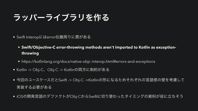 ϥούʔϥΠϒϥϦΛ࡞Δ
• Swift Interopʹ͸error఻ൖपΓʹ᠘͕͋Δ


• Swift/Objective-C error-throwing methods aren't imported to Kotlin as exception-
throwing


• https://kotlinlang.org/docs/native-objc-interop.html#errors-and-exceptions


• Kotlin -> Obj-CɺObj-C -> Kotlinͷ྆ํʹ੍໿͕͋Δ


• ࠓճͷϢʔεέʔεͩͱSwift -> Obj-C ->KotlinͷܗʹͳΔͨΊͦΕͧΕͷݴޠײͷนΛߟྀͯ͠
࣮૷͢Δඞཁ͕͋Δ


• iOSͷ։ൃݴޠͷσϑΝΫτ͕Obj-C͔ΒSwiftʹ੾ΓସΘͬͨλΠϛϯάͷࢿྉ͕໾ʹཱͪͦ͏
