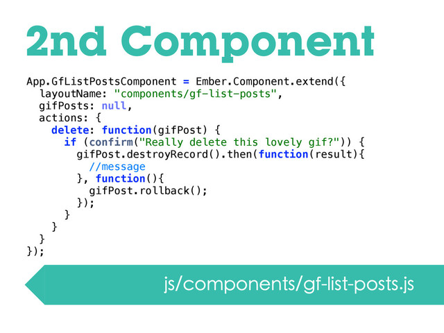 2nd Component
js/components/gf-list-posts.js
App.GfListPostsComponent = Ember.Component.extend({
layoutName: "components/gf-list-posts",
gifPosts: null,
actions: {
delete: function(gifPost) {
if (confirm("Really delete this lovely gif?")) {
gifPost.destroyRecord().then(function(result){
//message
}, function(){
gifPost.rollback();
});
}
}
}
});
