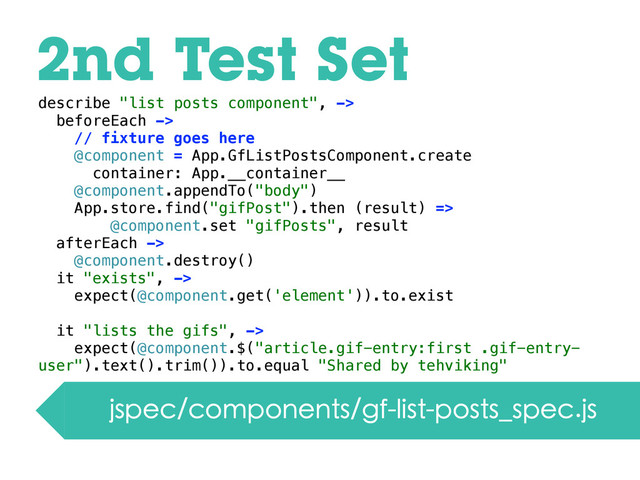 2nd Test Set
jspec/components/gf-list-posts_spec.js
describe "list posts component", ->
beforeEach ->
// fixture goes here
@component = App.GfListPostsComponent.create
container: App.__container__
@component.appendTo("body")
App.store.find("gifPost").then (result) =>
@component.set "gifPosts", result
afterEach ->
@component.destroy()
it "exists", ->
expect(@component.get('element')).to.exist
it "lists the gifs", ->
expect(@component.$("article.gif-entry:first .gif-entry-
user").text().trim()).to.equal "Shared by tehviking"
