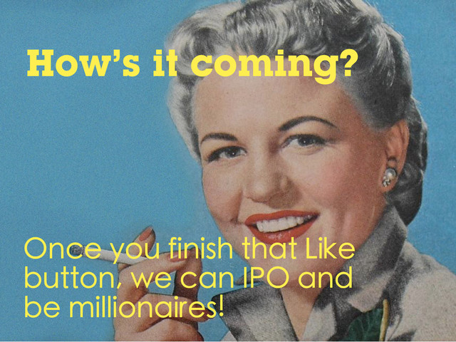 How’s it coming?
Once you finish that Like
button, we can IPO and
be millionaires!

