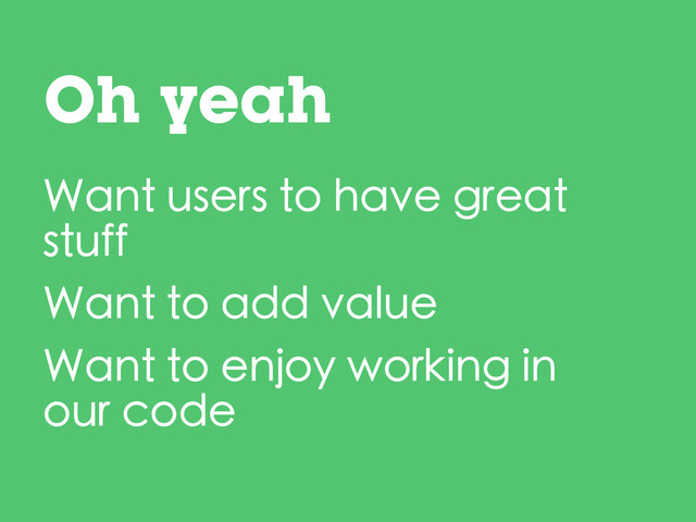 Oh yeah
Want users to have great
stuff
Want to add value
Want to enjoy working in
our code
