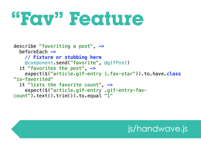 “Fav” Feature
js/handwave.js
describe "favoriting a post", ->
beforeEach ->
// Fixture or stubbing here
@component.send("favorite", @gifPost)
it "favorites the post", ->
expect($("article.gif-entry i.fav-star")).to.have.class
"is-favorited"
it "lists the favorite count", ->
expect($("article.gif-entry .gif-entry-fav-
count").text().trim()).to.equal "1"
