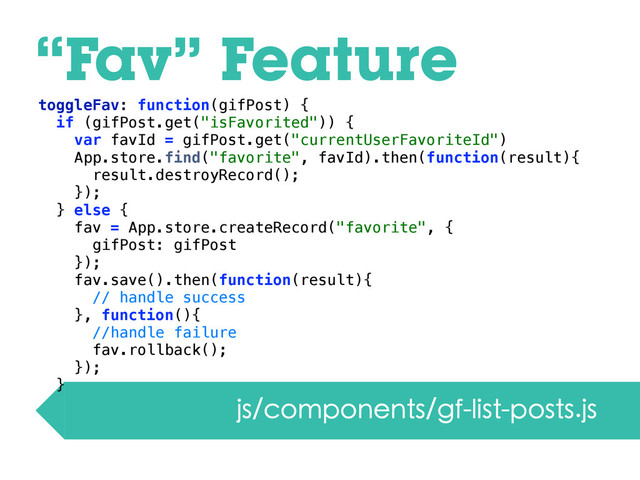 “Fav” Feature
js/components/gf-list-posts.js
toggleFav: function(gifPost) {
if (gifPost.get("isFavorited")) {
var favId = gifPost.get("currentUserFavoriteId")
App.store.find("favorite", favId).then(function(result){
result.destroyRecord();
});
} else {
fav = App.store.createRecord("favorite", {
gifPost: gifPost
});
fav.save().then(function(result){
// handle success
}, function(){
//handle failure
fav.rollback();
});
}

