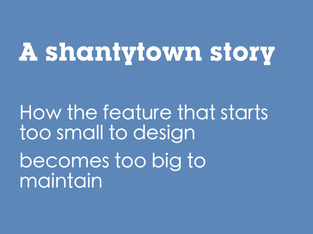 A shantytown story
How the feature that starts
too small to design
becomes too big to
maintain
