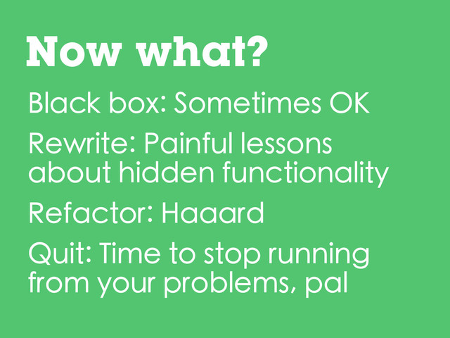 Black box: Sometimes OK
Rewrite: Painful lessons
about hidden functionality
Refactor: Haaard
Quit: Time to stop running
from your problems, pal
Now what?
