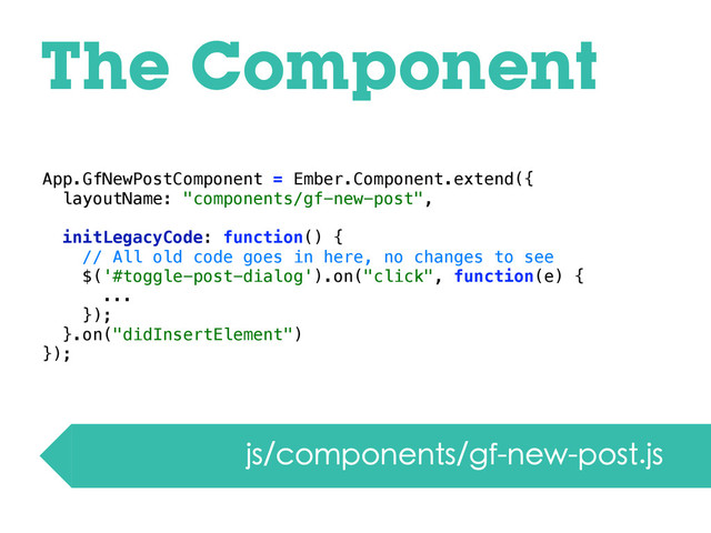 App.GfNewPostComponent = Ember.Component.extend({
layoutName: "components/gf-new-post",
initLegacyCode: function() {
// All old code goes in here, no changes to see
$('#toggle-post-dialog').on("click", function(e) {
...
});
}.on("didInsertElement")
});
The Component
js/components/gf-new-post.js
