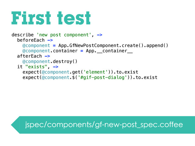 First test
jspec/components/gf-new-post_spec.coffee
describe 'new post component', ->
beforeEach ->
@component = App.GfNewPostComponent.create().append()
@component.container = App.__container__
afterEach ->
@component.destroy()
it "exists", ->
expect(@component.get('element')).to.exist
expect(@component.$('#gif-post-dialog')).to.exist
