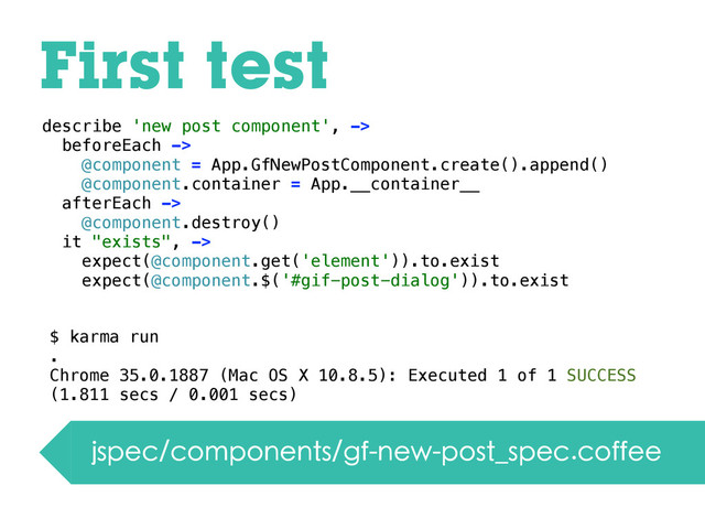 First test
jspec/components/gf-new-post_spec.coffee
describe 'new post component', ->
beforeEach ->
@component = App.GfNewPostComponent.create().append()
@component.container = App.__container__
afterEach ->
@component.destroy()
it "exists", ->
expect(@component.get('element')).to.exist
expect(@component.$('#gif-post-dialog')).to.exist
$ karma run
.
Chrome 35.0.1887 (Mac OS X 10.8.5): Executed 1 of 1 SUCCESS
(1.811 secs / 0.001 secs)
