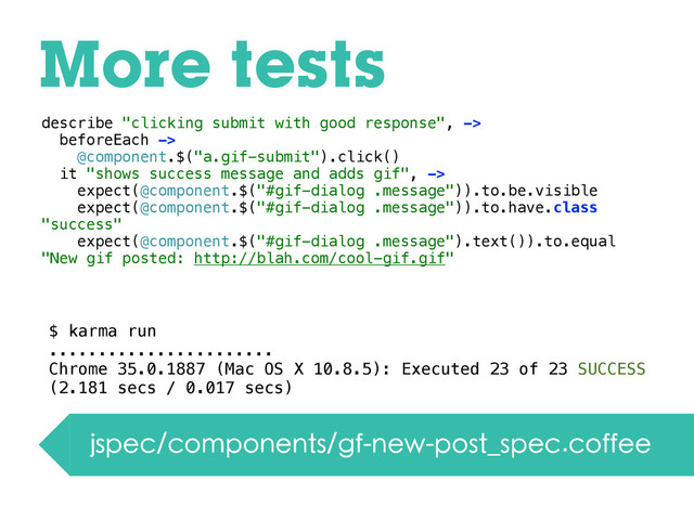 More tests
jspec/components/gf-new-post_spec.coffee
describe "clicking submit with good response", ->
beforeEach ->
@component.$("a.gif-submit").click()
it "shows success message and adds gif", ->
expect(@component.$("#gif-dialog .message")).to.be.visible
expect(@component.$("#gif-dialog .message")).to.have.class
"success"
expect(@component.$("#gif-dialog .message").text()).to.equal
"New gif posted: http://blah.com/cool-gif.gif"
$ karma run
.......................
Chrome 35.0.1887 (Mac OS X 10.8.5): Executed 23 of 23 SUCCESS
(2.181 secs / 0.017 secs)
