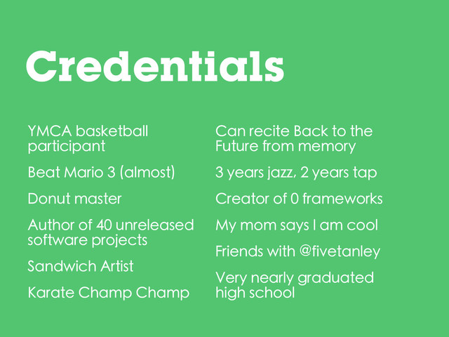 Credentials
YMCA basketball
participant
Beat Mario 3 (almost)
Donut master
Author of 40 unreleased
software projects
Sandwich Artist
Karate Champ Champ
Can recite Back to the
Future from memory
3 years jazz, 2 years tap
Creator of 0 frameworks
My mom says I am cool
Friends with @fivetanley
Very nearly graduated
high school
