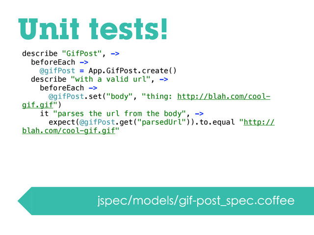 Unit tests!
jspec/models/gif-post_spec.coffee
describe "GifPost", ->
beforeEach ->
@gifPost = App.GifPost.create()
describe "with a valid url", ->
beforeEach ->
@gifPost.set("body", "thing: http://blah.com/cool-
gif.gif")
it "parses the url from the body", ->
expect(@gifPost.get("parsedUrl")).to.equal "http://
blah.com/cool-gif.gif"
