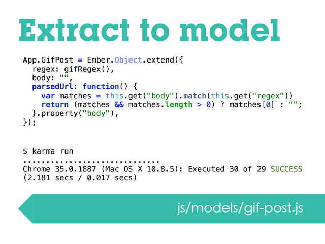Extract to model
App.GifPost = Ember.Object.extend({
regex: gifRegex(),
body: "",
parsedUrl: function() {
var matches = this.get("body").match(this.get("regex"))
return (matches && matches.length > 0) ? matches[0] : "";
}.property("body"),
});
$ karma run
..............................
Chrome 35.0.1887 (Mac OS X 10.8.5): Executed 30 of 29 SUCCESS
(2.181 secs / 0.017 secs)
js/models/gif-post.js
