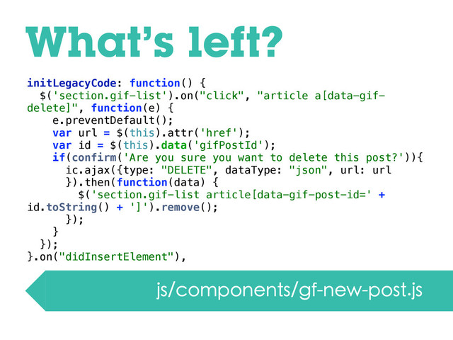 What’s left?
js/components/gf-new-post.js
initLegacyCode: function() {
$('section.gif-list').on("click", "article a[data-gif-
delete]", function(e) {
e.preventDefault();
var url = $(this).attr('href');
var id = $(this).data('gifPostId');
if(confirm('Are you sure you want to delete this post?')){
ic.ajax({type: "DELETE", dataType: "json", url: url
}).then(function(data) {
$('section.gif-list article[data-gif-post-id=' +
id.toString() + ']').remove();
});
}
});
}.on("didInsertElement"),
