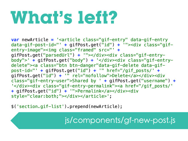 What’s left?
js/components/gf-new-post.js
var newArticle = '<div class="gif-
entry-image"><img class="framed" src="'%20+%0AgifPost.get("></div><div class="gif-entry-
body">' + gifPost.get("body") + '</div><div class="gif-entry-
delete"><a class="btn btn-danger" href="/gif_posts/'%20+%0AgifPost.get(">Delete</a></div><div class="gif-entry-user">Shared by ' + gifPost.get("username") +
'</div><div class="gif-entry-permalink"><a href="/gif_posts/'%0A+%20gifPost.get(">Permalink</a></div><div></div>';
$('section.gif-list').prepend(newArticle);
