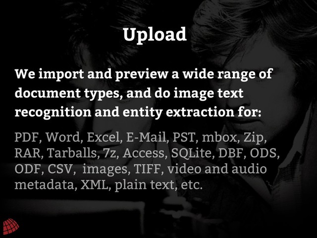 Upload
PDF, Word, Excel, E-Mail, PST, mbox, Zip,
RAR, Tarballs, 7z, Access, SQLite, DBF, ODS,
ODF, CSV, images, TIFF, video and audio
metadata, XML, plain text, etc.
We import and preview a wide range of
document types, and do image text
recognition and entity extraction for:
