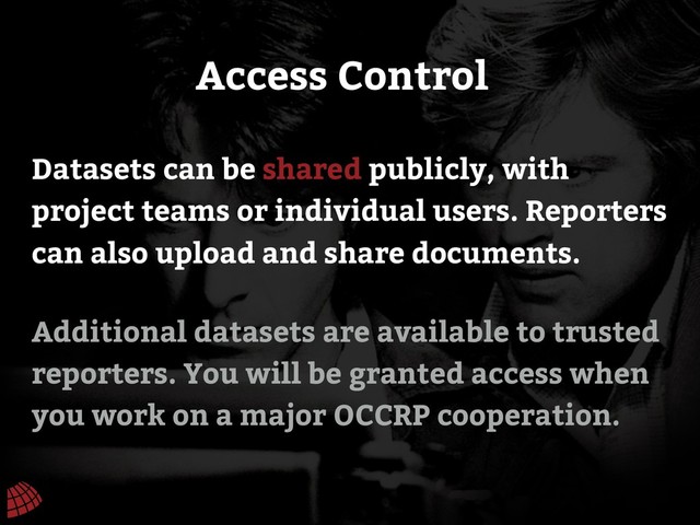 Additional datasets are available to trusted
reporters. You will be granted access when
you work on a major OCCRP cooperation.
Access Control
Datasets can be shared publicly, with
project teams or individual users. Reporters
can also upload and share documents.
