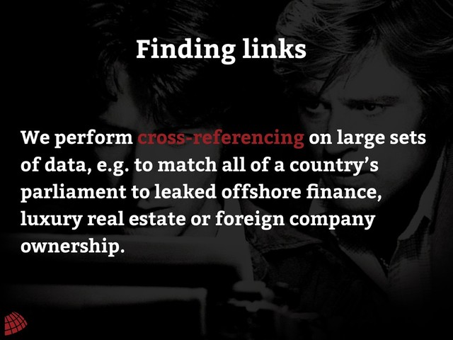 We perform cross-referencing on large sets
of data, e.g. to match all of a country’s
parliament to leaked offshore ﬁnance,
luxury real estate or foreign company
ownership.
Finding links
