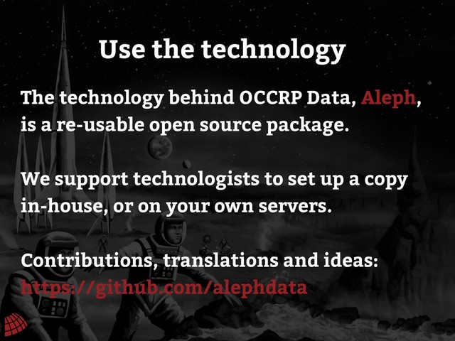 Use the technology
The technology behind OCCRP Data, Aleph,
is a re-usable open source package.
We support technologists to set up a copy
in-house, or on your own servers.
Contributions, translations and ideas:
https://github.com/alephdata
