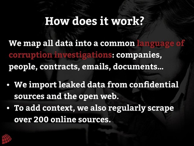 We map all data into a common language of
corruption investigations: companies,
people, contracts, emails, documents…
How does it work?
• We import leaked data from conﬁdential
sources and the open web.
• To add context, we also regularly scrape
over 200 online sources.
