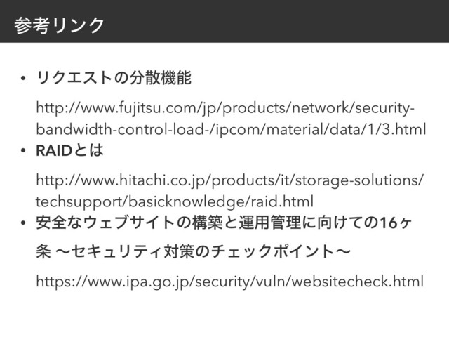 ࢀߟϦϯΫ
• ϦΫΤετͷ෼ࢄػೳ 
http://www.fujitsu.com/jp/products/network/security-
bandwidth-control-load-/ipcom/material/data/1/3.html
• RAIDͱ͸ 
http://www.hitachi.co.jp/products/it/storage-solutions/
techsupport/basicknowledge/raid.html
• ҆શͳ΢ΣϒαΠτͷߏஙͱӡ༻؅ཧʹ޲͚ͯͷ16ϲ
৚ ʙηΩϡϦςΟରࡦͷνΣοΫϙΠϯτʙ 
https://www.ipa.go.jp/security/vuln/websitecheck.html
