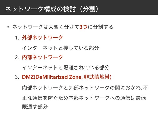 ωοτϫʔΫߏ੒ͷݕ౼ʢ෼ׂʣ
• ωοτϫʔΫ͸େ͖͘෼͚ͯ3ͭʹ෼ׂ͢Δ
1. ֎෦ωοτϫʔΫ 
Πϯλʔωοτͱ઀͍ͯ͠Δ෦෼
2. ಺෦ωοτϫʔΫ 
Πϯλʔωοτͱִ཭͞Ε͍ͯΔ෦෼
3. DMZ(DeMilitarized Zone, ඇ෢૷஍ଳ) 
಺෦ωοτϫʔΫͱ֎෦ωοτϫʔΫͷؒʹ͓͔Ε, ෆ
ਖ਼ͳ௨৴Λ๷͙ͨΊ಺෦ωοτϫʔΫ΁ͷ௨৴͸࠷௿
ݶ௨͢෦෼
