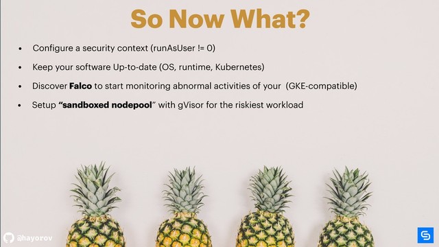 @hayorov
So Now What?
• Setup “sandboxed nodepool” with gVisor for the riskiest workload
• Configure a security context (runAsUser != 0)
• Discover Falco to start monitoring abnormal activities of your (GKE-compatible)
• Keep your software Up-to-date (OS, runtime, Kubernetes)
