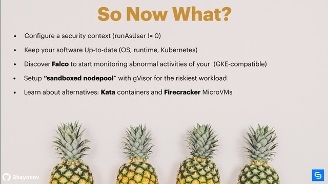 @hayorov
So Now What?
• Setup “sandboxed nodepool” with gVisor for the riskiest workload
• Configure a security context (runAsUser != 0)
• Discover Falco to start monitoring abnormal activities of your (GKE-compatible)
• Learn about alternatives: Kata containers and Firecracker MicroVMs
• Keep your software Up-to-date (OS, runtime, Kubernetes)
