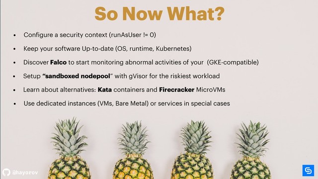 @hayorov
So Now What?
• Setup “sandboxed nodepool” with gVisor for the riskiest workload
• Configure a security context (runAsUser != 0)
• Discover Falco to start monitoring abnormal activities of your (GKE-compatible)
• Learn about alternatives: Kata containers and Firecracker MicroVMs
• Use dedicated instances (VMs, Bare Metal) or services in special cases
• Keep your software Up-to-date (OS, runtime, Kubernetes)
