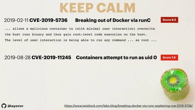 @hayorov
KEEP CALM
https://www.twistlock.com/labs-blog/breaking-docker-via-runc-explaining-cve-2019-5736/
... allows a malicious container to (with minimal user interaction) overwrite
the host runc binary and thus gain root-level code execution on the host.
The level of user interaction is being able to run any command ... as root ...
2019-02-11 CVE-2019-5736 Breaking out of Docker via runC Score 9.3
2019-08-28 CVE-2019-11245 Containers attempt to run as uid 0 Score 7.8
