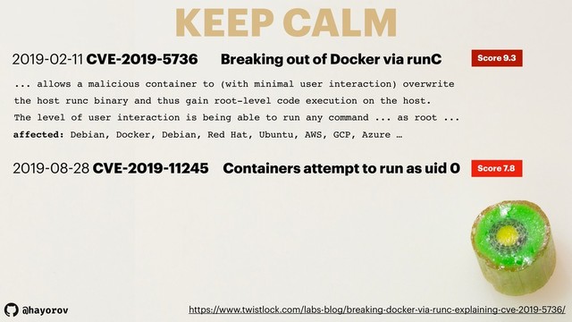 @hayorov
KEEP CALM
https://www.twistlock.com/labs-blog/breaking-docker-via-runc-explaining-cve-2019-5736/
... allows a malicious container to (with minimal user interaction) overwrite
the host runc binary and thus gain root-level code execution on the host.
The level of user interaction is being able to run any command ... as root ...
affected: Debian, Docker, Debian, Red Hat, Ubuntu, AWS, GCP, Azure …
2019-02-11 CVE-2019-5736 Breaking out of Docker via runC Score 9.3
2019-08-28 CVE-2019-11245 Containers attempt to run as uid 0 Score 7.8
