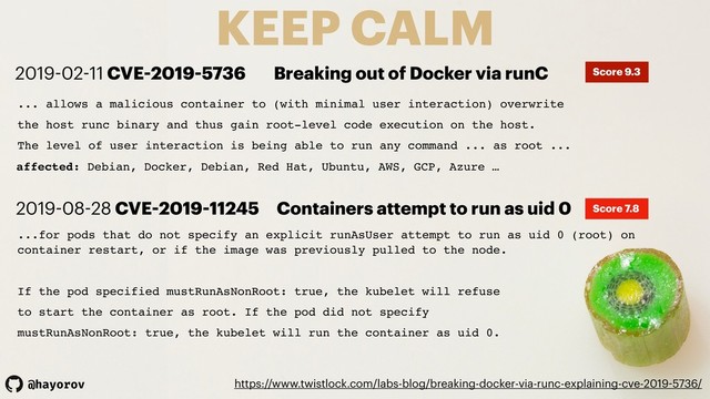 @hayorov
KEEP CALM
https://www.twistlock.com/labs-blog/breaking-docker-via-runc-explaining-cve-2019-5736/
... allows a malicious container to (with minimal user interaction) overwrite
the host runc binary and thus gain root-level code execution on the host.
The level of user interaction is being able to run any command ... as root ...
affected: Debian, Docker, Debian, Red Hat, Ubuntu, AWS, GCP, Azure …
2019-02-11 CVE-2019-5736 Breaking out of Docker via runC Score 9.3
...for pods that do not specify an explicit runAsUser attempt to run as uid 0 (root) on
container restart, or if the image was previously pulled to the node.
If the pod specified mustRunAsNonRoot: true, the kubelet will refuse
to start the container as root. If the pod did not specify
mustRunAsNonRoot: true, the kubelet will run the container as uid 0.
2019-08-28 CVE-2019-11245 Containers attempt to run as uid 0 Score 7.8
