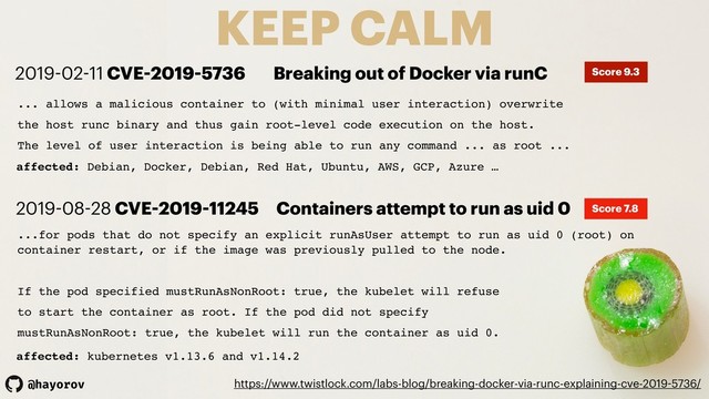 @hayorov
KEEP CALM
https://www.twistlock.com/labs-blog/breaking-docker-via-runc-explaining-cve-2019-5736/
... allows a malicious container to (with minimal user interaction) overwrite
the host runc binary and thus gain root-level code execution on the host.
The level of user interaction is being able to run any command ... as root ...
affected: Debian, Docker, Debian, Red Hat, Ubuntu, AWS, GCP, Azure …
2019-02-11 CVE-2019-5736 Breaking out of Docker via runC Score 9.3
...for pods that do not specify an explicit runAsUser attempt to run as uid 0 (root) on
container restart, or if the image was previously pulled to the node.
If the pod specified mustRunAsNonRoot: true, the kubelet will refuse
to start the container as root. If the pod did not specify
mustRunAsNonRoot: true, the kubelet will run the container as uid 0.
affected: kubernetes v1.13.6 and v1.14.2
2019-08-28 CVE-2019-11245 Containers attempt to run as uid 0 Score 7.8
