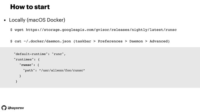 @hayorov
How to start
• Locally (macOS Docker)
$ wget https://storage.googleapis.com/gvisor/releases/nightly/latest/runsc
"default-runtime": "runc",
"runtimes": {
"runsc": {
"path": “/usr/allexx/foo/runsc“
}
}
$ cat ~/.docker/daemon.json (taskbar > Preferences > Daemon > Advanced)
