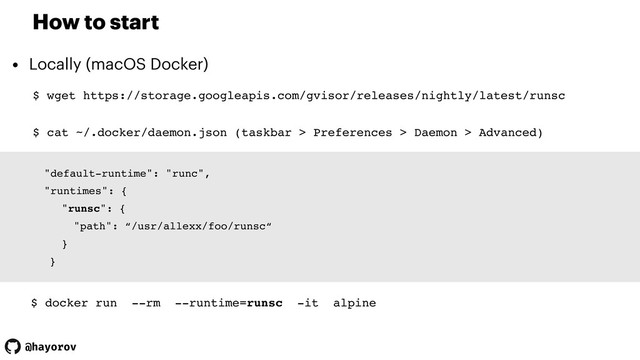 @hayorov
How to start
• Locally (macOS Docker)
$ wget https://storage.googleapis.com/gvisor/releases/nightly/latest/runsc
"default-runtime": "runc",
"runtimes": {
"runsc": {
"path": “/usr/allexx/foo/runsc“
}
}
$ docker run --rm --runtime=runsc -it alpine
$ cat ~/.docker/daemon.json (taskbar > Preferences > Daemon > Advanced)
