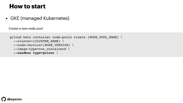 @hayorov
How to start
• GKE (managed Kubernetes)
Create a new node pool
gcloud beta container node-pools create [NODE_POOL_NAME] \
--cluster=[CLUSTER_NAME] \
--node-version=[NODE_VERSION] \
--image-type=cos_containerd \
--sandbox type=gvisor \
