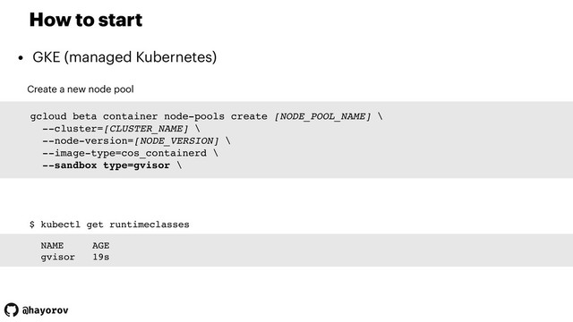 @hayorov
How to start
• GKE (managed Kubernetes)
Create a new node pool
gcloud beta container node-pools create [NODE_POOL_NAME] \
--cluster=[CLUSTER_NAME] \
--node-version=[NODE_VERSION] \
--image-type=cos_containerd \
--sandbox type=gvisor \
$ kubectl get runtimeclasses
NAME AGE
gvisor 19s

