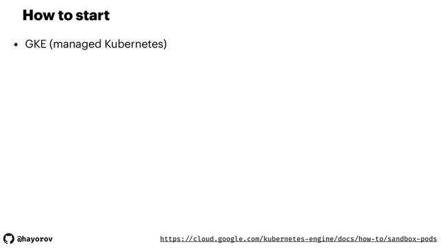 @hayorov
How to start
• GKE (managed Kubernetes)
https: //cloud.google.com/kubernetes-engine/docs/how-to/sandbox-pods
