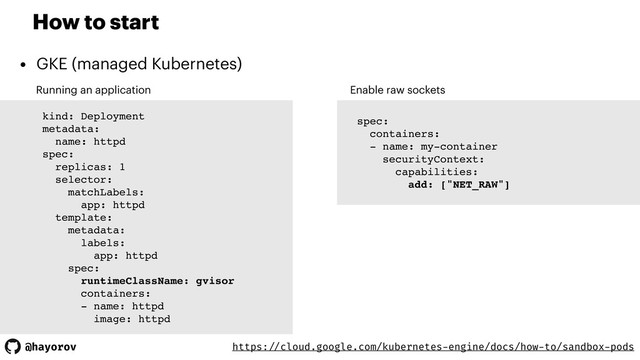 @hayorov
How to start
• GKE (managed Kubernetes)
Running an application
kind: Deployment
metadata:
name: httpd
spec:
replicas: 1
selector:
matchLabels:
app: httpd
template:
metadata:
labels:
app: httpd
spec:
runtimeClassName: gvisor
containers:
- name: httpd
image: httpd
Enable raw sockets
spec:
containers:
- name: my-container
securityContext:
capabilities:
add: ["NET_RAW"]
https: //cloud.google.com/kubernetes-engine/docs/how-to/sandbox-pods
