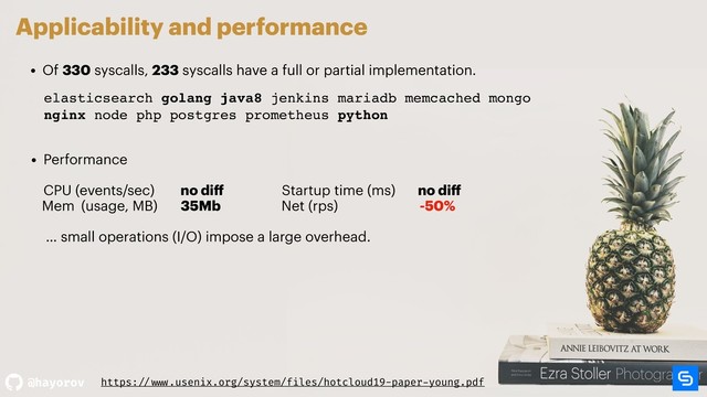 @hayorov
Applicability and performance
• Of 330 syscalls, 233 syscalls have a full or partial implementation.
• Performance  
 
CPU (events/sec) no diﬀ Startup time (ms) no diﬀ
Mem (usage, MB) 35Mb Net (rps) -50% 
… small operations (I/O) impose a large overhead.
elasticsearch golang java8 jenkins mariadb memcached mongo
nginx node php postgres prometheus python
elasticsearch golang java8 jenkins mariadb memcached mongo
nginx node php postgres prometheus python
https: // www.usenix.org/system/files/hotcloud19-paper-young.pdf
