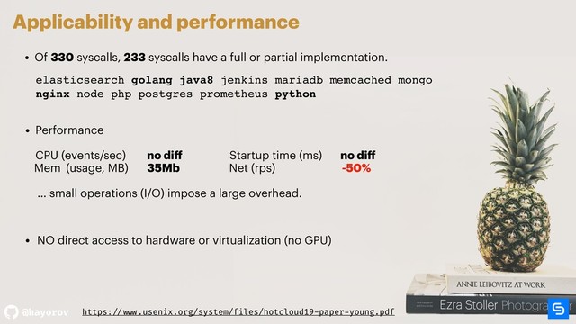 @hayorov
Applicability and performance
• Of 330 syscalls, 233 syscalls have a full or partial implementation.
• Performance  
 
CPU (events/sec) no diﬀ Startup time (ms) no diﬀ
Mem (usage, MB) 35Mb Net (rps) -50% 
… small operations (I/O) impose a large overhead.
elasticsearch golang java8 jenkins mariadb memcached mongo
nginx node php postgres prometheus python
elasticsearch golang java8 jenkins mariadb memcached mongo
nginx node php postgres prometheus python
https: // www.usenix.org/system/files/hotcloud19-paper-young.pdf
• NO direct access to hardware or virtualization (no GPU)
