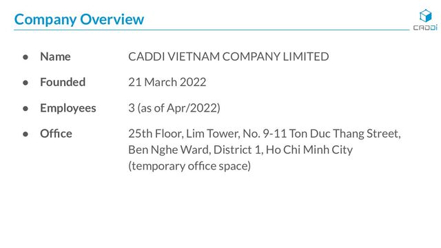 Company Overview
● Name CADDI VIETNAM COMPANY LIMITED
● Founded 21 March 2022
● Employees 3 (as of Apr/2022)
● Ofﬁce 25th Floor, Lim Tower, No. 9-11 Ton Duc Thang Street,
Ben Nghe Ward, District 1, Ho Chi Minh City
(temporary ofﬁce space)
