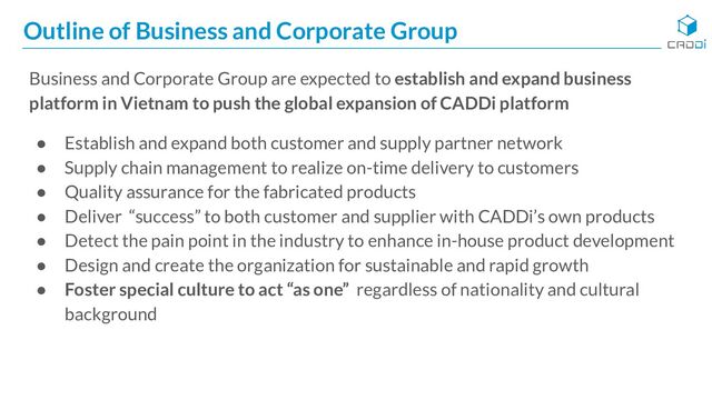 Outline of Business and Corporate Group
Business and Corporate Group are expected to establish and expand business
platform in Vietnam to push the global expansion of CADDi platform
● Establish and expand both customer and supply partner network
● Supply chain management to realize on-time delivery to customers
● Quality assurance for the fabricated products
● Deliver “success” to both customer and supplier with CADDi’s own products
● Detect the pain point in the industry to enhance in-house product development
● Design and create the organization for sustainable and rapid growth
● Foster special culture to act “as one” regardless of nationality and cultural
background
