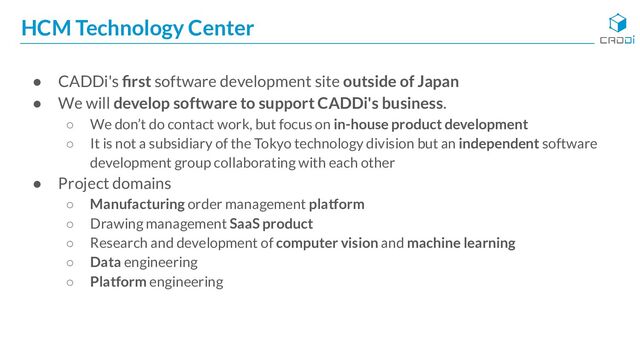 HCM Technology Center
● CADDi's ﬁrst software development site outside of Japan
● We will develop software to support CADDi's business.
○ We don’t do contact work, but focus on in-house product development
○ It is not a subsidiary of the Tokyo technology division but an independent software
development group collaborating with each other
● Project domains
○ Manufacturing order management platform
○ Drawing management SaaS product
○ Research and development of computer vision and machine learning
○ Data engineering
○ Platform engineering
