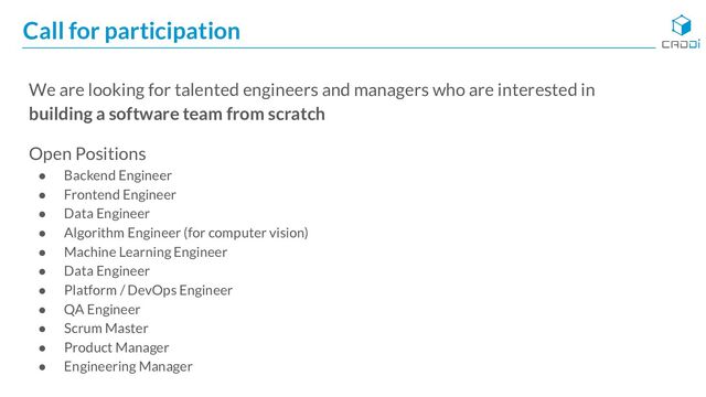 Call for participation
We are looking for talented engineers and managers who are interested in
building a software team from scratch
Open Positions
● Backend Engineer
● Frontend Engineer
● Data Engineer
● Algorithm Engineer (for computer vision)
● Machine Learning Engineer
● Data Engineer
● Platform / DevOps Engineer
● QA Engineer
● Scrum Master
● Product Manager
● Engineering Manager
