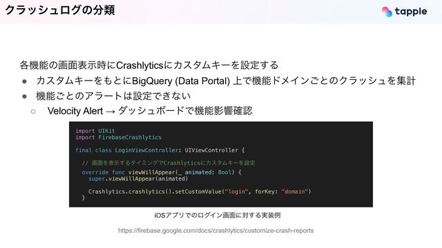 Ϋϥογϡϩάͷ෼ྨ
https://firebase.google.com/docs/crashlytics/customize-crash-reports
import UIKit


import FirebaseCrashlytics


final class LoginViewController: UIViewController {




// ը໘Λදࣔ͢ΔλΠϛϯάͰCrashlyticsʹΧελϜΩʔΛઃఆ


override func viewWillAppear(_ animated: Bool) {


super.viewWillAppear(animated)


Crashlytics.crashlytics().setCustomValue("login", forKey: "domain")


}


iOSΞϓϦͰͷϩάΠϯը໘ʹର͢Δ࣮૷ྫ
֤ػೳͷը໘දࣔ࣌ʹCrashlyticsʹΧελϜΩʔΛઃఆ͢Δ


● ΧελϜΩʔΛ΋ͱʹBigQuery (Data Portal) ্ͰػೳυϝΠϯ͝ͱͷΫϥογϡΛूܭ


● ػೳ͝ͱͷΞϥʔτ͸ઃఆͰ͖ͳ͍


○ Velocity Alert → μογϡϘʔυͰػೳӨڹ֬ೝ

