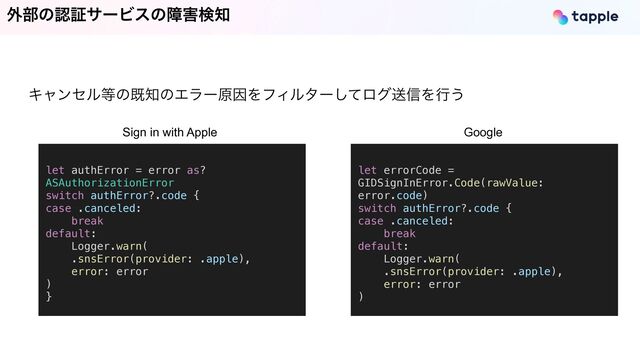 ֎෦ͷೝূαʔϏεͷো֐ݕ஌
Ωϟϯηϧ౳ͷط஌ͷΤϥʔݪҼΛϑΟϧλʔͯ͠ϩάૹ৴Λߦ͏
let authError = error as?
ASAuthorizationError


switch authError?.code {


case .canceled:


break


default:


Logger.warn(


.snsError(provider: .apple),


error: error


)


}


let errorCode =
GIDSignInError.Code(rawValue:
error.code)


switch authError?.code {


case .canceled:


break


default:


Logger.warn(


.snsError(provider: .apple),


error: error


)
Sign in with Apple Google
