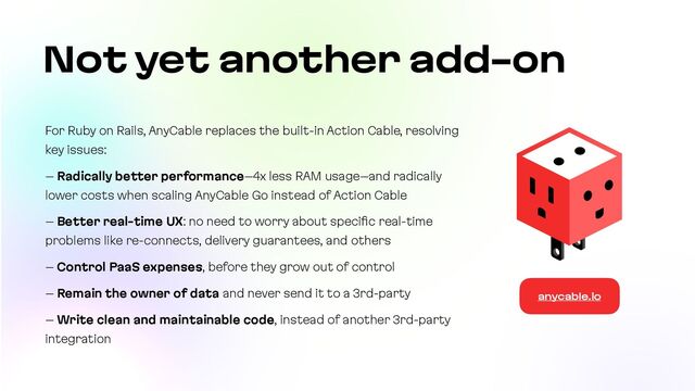 For Ruby on Rails, AnyCable replaces the built-in Action Cable, resolving
key issues:


– Radically better performance–4x less RAM usage–and radically
lower costs when scaling AnyCable Go instead of Action Cable


– Better real-time UX: no need to worry about speci
fi
c real-time
problems like re-connects, delivery guarantees, and others


– Control PaaS expenses, before they grow out of control


– Remain the owner of data and never send it to a 3rd-party


– Write clean and maintainable code, instead of another 3rd-party
integration
Not yet another add-on
anycable.io
