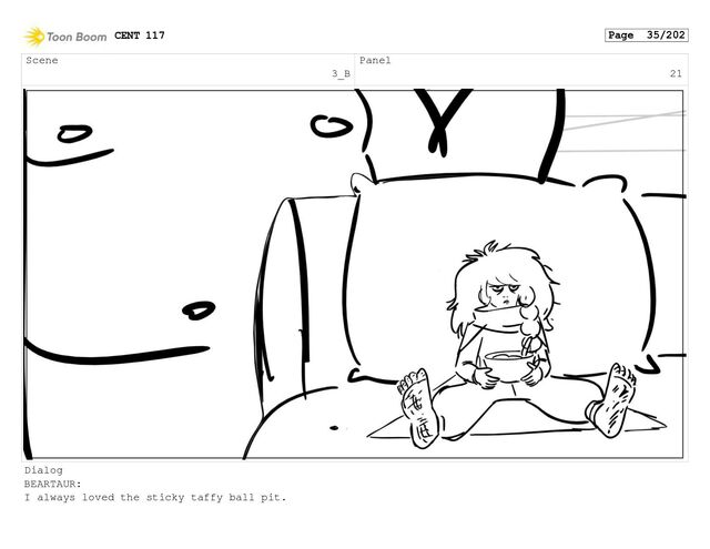 Scene


3_B
Panel


21
Dialog
BEARTAUR:


I always loved the sticky taffy ball pit.
CENT 117 Page 35/202
