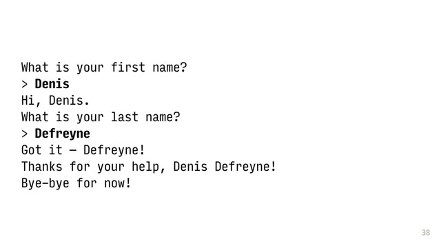 38
What is your first name?
> Denis
Hi, Denis.
What is your last name?
> Defreyne
Got it — Defreyne!
Thanks for your help, Denis Defreyne!
Bye-bye for now!
